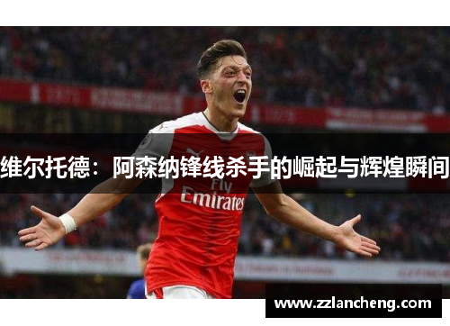 维尔托德：阿森纳锋线杀手的崛起与辉煌瞬间