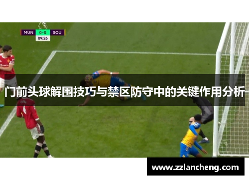 门前头球解围技巧与禁区防守中的关键作用分析