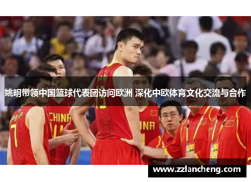 姚明带领中国篮球代表团访问欧洲 深化中欧体育文化交流与合作