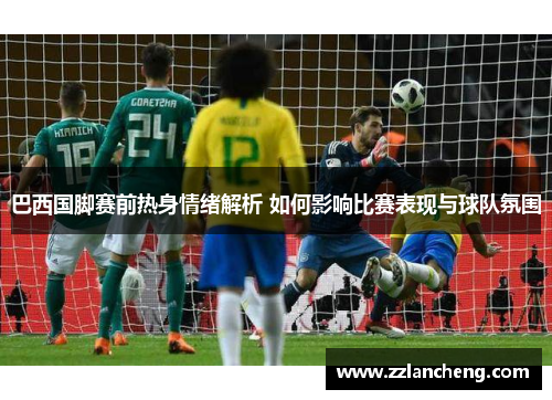 巴西国脚赛前热身情绪解析 如何影响比赛表现与球队氛围