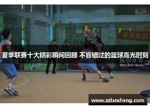 夏季联赛十大精彩瞬间回顾 不容错过的篮球高光时刻