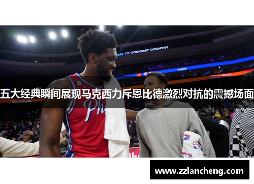 五大经典瞬间展现马克西力斥恩比德激烈对抗的震撼场面