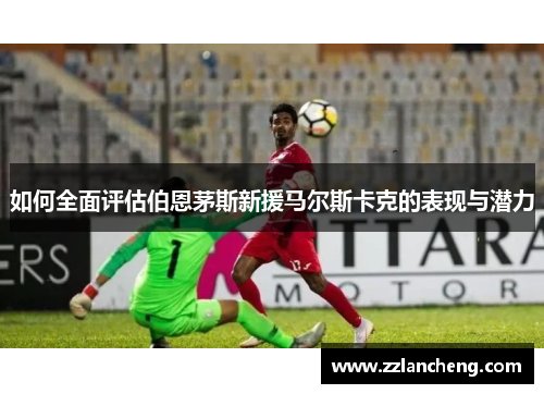 如何全面评估伯恩茅斯新援马尔斯卡克的表现与潜力