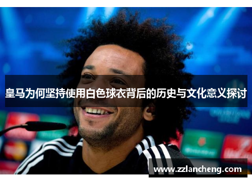 皇马为何坚持使用白色球衣背后的历史与文化意义探讨