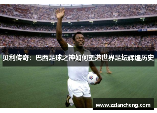 贝利传奇：巴西足球之神如何塑造世界足坛辉煌历史